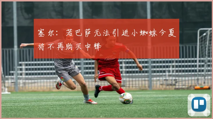 塞尔：若巴萨无法引进小蜘蛛今夏将不再购买中锋