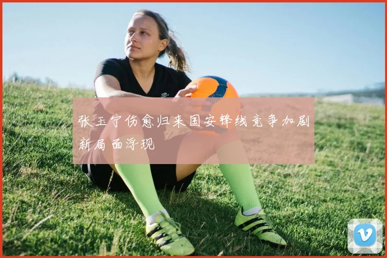 张玉宁伤愈归来国安锋线竞争加剧新局面浮现